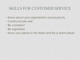 SKILLS FOR CUSTOMER SERVICE
• Know about your organisation and products
• Communicate well
• Be consistent
• Be organised
• Know your place in the team and be a team player
 