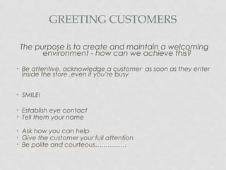 GREETING CUSTOMERS
The purpose is to create and maintain a welcoming
environment - how can we achieve this?
• Be attentive, acknowledge a customer as soon as they enter
inside the store ,even if you’re busy
• SMILE!
• Establish eye contact
• Tell them your name
• Ask how you can help
• Give the customer your full attention
• Be polite and courteous……………
 