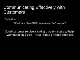 Communicating Effectively with
Customers
Definition:
What describes GOOD service and BAD service?
Good customer service is taking that extra step to help
without being asked! It’s all about attitude and skills.
 