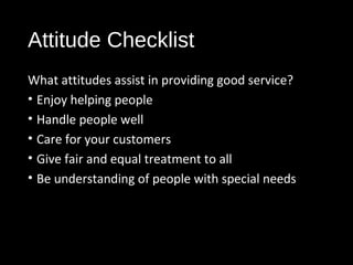 Attitude Checklist
What attitudes assist in providing good service?
• Enjoy helping people
• Handle people well
• Care for your customers
• Give fair and equal treatment to all
• Be understanding of people with special needs
 