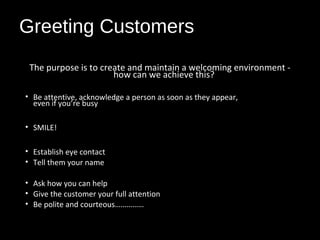 Greeting Customers
The purpose is to create and maintain a welcoming environment -
how can we achieve this?
• Be attentive, acknowledge a person as soon as they appear,
even if you’re busy
• SMILE!
• Establish eye contact
• Tell them your name
• Ask how you can help
• Give the customer your full attention
• Be polite and courteous……………
 