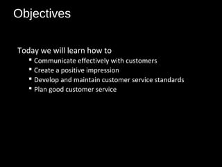 Objectives
Today we will learn how to
 Communicate effectively with customers
 Create a positive impression
 Develop and maintain customer service standards
 Plan good customer service
 