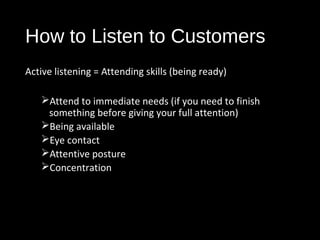 How to Listen to Customers
Active listening = Attending skills (being ready)
Attend to immediate needs (if you need to finish
something before giving your full attention)
Being available
Eye contact
Attentive posture
Concentration
 