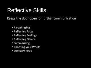 Reflective Skills
Keeps the door open for further communication
• Paraphrasing
• Reflecting Facts
• Reflecting Feelings
• Reflecting Silence
• Summarising
• Choosing your Words
• Useful Phrases
 