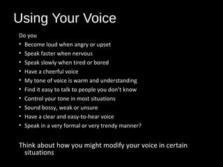 Using Your Voice
Do you
• Become loud when angry or upset
• Speak faster when nervous
• Speak slowly when tired or bored
• Have a cheerful voice
• My tone of voice is warm and understanding
• Find it easy to talk to people you don’t know
• Control your tone in most situations
• Sound bossy, weak or unsure
• Have a clear and easy-to-hear voice
• Speak in a very formal or very trendy manner?
Think about how you might modify your voice in certain
situations
 