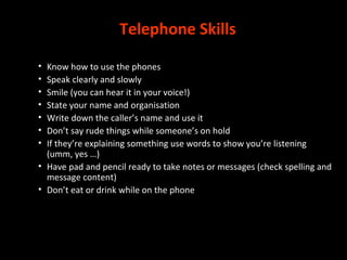 Telephone Skills
• Know how to use the phones
• Speak clearly and slowly
• Smile (you can hear it in your voice!)
• State your name and organisation
• Write down the caller’s name and use it
• Don’t say rude things while someone’s on hold
• If they’re explaining something use words to show you’re listening
(umm, yes …)
• Have pad and pencil ready to take notes or messages (check spelling and
message content)
• Don’t eat or drink while on the phone
 