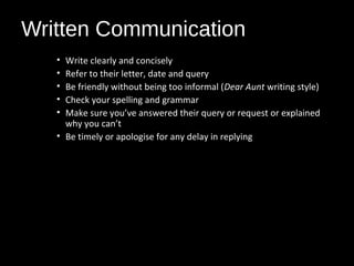 Written Communication
• Write clearly and concisely
• Refer to their letter, date and query
• Be friendly without being too informal (Dear Aunt writing style)
• Check your spelling and grammar
• Make sure you’ve answered their query or request or explained
why you can’t
• Be timely or apologise for any delay in replying
 