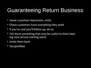 Guaranteeing Return Business
• Leave a positive impression, smile
• Check customers have everything they need
• If you’ve said you’ll follow-up, do so
• Tell them something that may be useful to them later
(eg new service starting soon)
• Invite them back
• Say goodbye
 