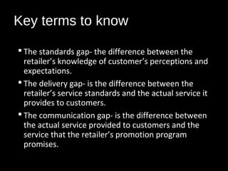 Key terms to know
 The standards gap- the difference between the
retailer’s knowledge of customer’s perceptions and
expectations.
 The delivery gap- is the difference between the
retailer’s service standards and the actual service it
provides to customers.
 The communication gap- is the difference between
the actual service provided to customers and the
service that the retailer’s promotion program
promises.
 