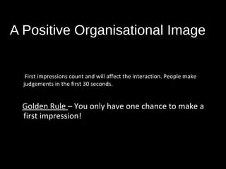 A Positive Organisational Image
First impressions count and will affect the interaction. People make
judgements in the first 30 seconds.
Golden Rule – You only have one chance to make a
first impression!
 