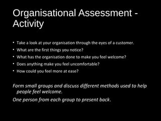 Organisational Assessment -
Activity
• Take a look at your organisation through the eyes of a customer.
• What are the first things you notice?
• What has the organisation done to make you feel welcome?
• Does anything make you feel uncomfortable?
• How could you feel more at ease?
Form small groups and discuss different methods used to help
people feel welcome.
One person from each group to present back.
 
