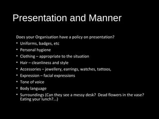 Presentation and Manner
Does your Organisation have a policy on presentation?
• Uniforms, badges, etc
• Personal hygiene
• Clothing – appropriate to the situation
• Hair – cleanliness and style
• Accessories – jewellery, earrings, watches, tattoos,
• Expression – facial expressions
• Tone of voice
• Body language
• Surroundings (Can they see a messy desk? Dead flowers in the vase?
Eating your lunch?...)
 