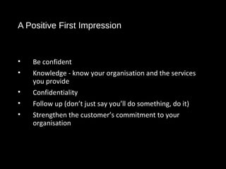 A Positive First Impression
• Be confident
• Knowledge - know your organisation and the services
you provide
• Confidentiality
• Follow up (don’t just say you’ll do something, do it)
• Strengthen the customer’s commitment to your
organisation
 