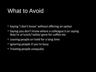 What to Avoid
• Saying ‘I don’t know’ without offering an option
• Saying you don’t know where a colleague is or saying
they’re at lunch/ toilet/ gone for coffee etc
• Leaving people on hold for a long time
• Ignoring people if you’re busy
• Treating people unequally
 