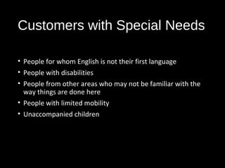 Customers with Special Needs
• People for whom English is not their first language
• People with disabilities
• People from other areas who may not be familiar with the
way things are done here
• People with limited mobility
• Unaccompanied children
 