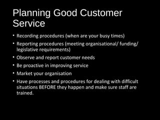 Planning Good Customer
Service
• Recording procedures (when are your busy times)
• Reporting procedures (meeting organisational/ funding/
legislative requirements)
• Observe and report customer needs
• Be proactive in improving service
• Market your organisation
• Have processes and procedures for dealing with difficult
situations BEFORE they happen and make sure staff are
trained.
 