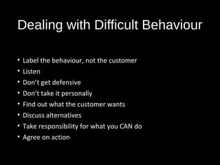 Dealing with Difficult Behaviour
• Label the behaviour, not the customer
• Listen
• Don’t get defensive
• Don’t take it personally
• Find out what the customer wants
• Discuss alternatives
• Take responsibility for what you CAN do
• Agree on action
 