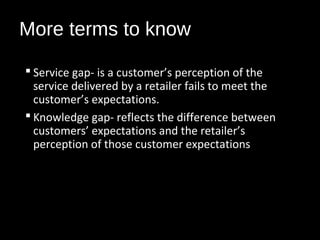 More terms to know
 Service gap- is a customer’s perception of the
service delivered by a retailer fails to meet the
customer’s expectations.
 Knowledge gap- reflects the difference between
customers’ expectations and the retailer’s
perception of those customer expectations
 