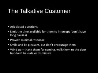 The Talkative Customer
• Ask closed questions
• Limit the time available for them to interrupt (don’t have
long pauses)
• Provide minimal response
• Smile and be pleasant, but don’t encourage them
• Wind up – thank them for coming, walk them to the door
but don’t be rude or dismissive
 