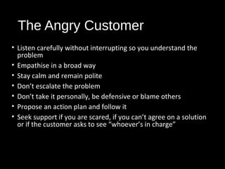 The Angry Customer
• Listen carefully without interrupting so you understand the
problem
• Empathise in a broad way
• Stay calm and remain polite
• Don’t escalate the problem
• Don’t take it personally, be defensive or blame others
• Propose an action plan and follow it
• Seek support if you are scared, if you can’t agree on a solution
or if the customer asks to see “whoever’s in charge”
 