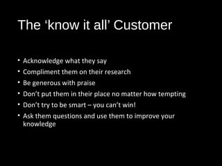 The ‘know it all’ Customer
• Acknowledge what they say
• Compliment them on their research
• Be generous with praise
• Don’t put them in their place no matter how tempting
• Don’t try to be smart – you can’t win!
• Ask them questions and use them to improve your
knowledge
 