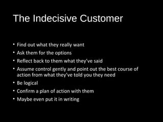 The Indecisive Customer
• Find out what they really want
• Ask them for the options
• Reflect back to them what they’ve said
• Assume control gently and point out the best course of
action from what they’ve told you they need
• Be logical
• Confirm a plan of action with them
• Maybe even put it in writing
 