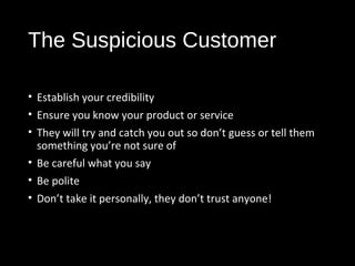 The Suspicious Customer
• Establish your credibility
• Ensure you know your product or service
• They will try and catch you out so don’t guess or tell them
something you’re not sure of
• Be careful what you say
• Be polite
• Don’t take it personally, they don’t trust anyone!
 