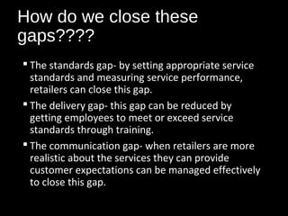 How do we close these
gaps????
 The standards gap- by setting appropriate service
standards and measuring service performance,
retailers can close this gap.
 The delivery gap- this gap can be reduced by
getting employees to meet or exceed service
standards through training.
 The communication gap- when retailers are more
realistic about the services they can provide
customer expectations can be managed effectively
to close this gap.
 