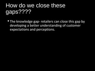 How do we close these
gaps????
 The knowledge gap- retailers can close this gap by
developing a better understanding of customer
expectations and perceptions.
 