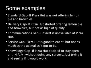 Some examples
 Standard Gap- If Pizza Hut was not offering lemon
pie and brownies.
 Delivery Gap- If Pizza Hut started offering lemon pie
and brownies, but not as high of quality.
 Communications Gap- Dessert is unavailable at Pizza
Hut.
 Service Gap- Pizza Hut is good to eat at, but not as
much as the ad makes it out to be.
 Knowledge Gap- If Pizza Hut decided to stay open
until 4 A.M. without doing any surveys. Just trying it
and seeing if it would work.
 