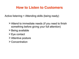 How to Listen to Customers
Active listening = Attending skills (being ready)
Attend to immediate needs (if you need to finish
something before giving your full attention)
Being available
Eye contact
Attentive posture
Concentration
 