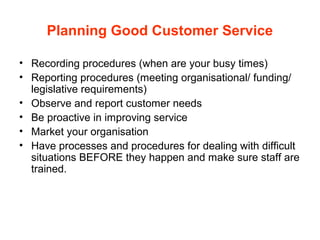 Planning Good Customer Service
• Recording procedures (when are your busy times)
• Reporting procedures (meeting organisational/ funding/
legislative requirements)
• Observe and report customer needs
• Be proactive in improving service
• Market your organisation
• Have processes and procedures for dealing with difficult
situations BEFORE they happen and make sure staff are
trained.
 