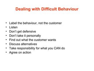 Dealing with Difficult Behaviour
• Label the behaviour, not the customer
• Listen
• Don’t get defensive
• Don’t take it personally
• Find out what the customer wants
• Discuss alternatives
• Take responsibility for what you CAN do
• Agree on action
 
