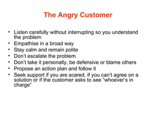 The Angry Customer
• Listen carefully without interrupting so you understand
the problem
• Empathise in a broad way
• Stay calm and remain polite
• Don’t escalate the problem
• Don’t take it personally, be defensive or blame others
• Propose an action plan and follow it
• Seek support if you are scared, if you can’t agree on a
solution or if the customer asks to see “whoever’s in
charge”
 