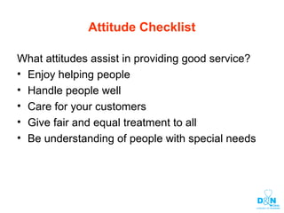 Attitude Checklist
What attitudes assist in providing good service?
• Enjoy helping people
• Handle people well
• Care for your customers
• Give fair and equal treatment to all
• Be understanding of people with special needs
 