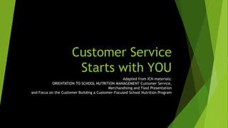 Customer Service
Starts with YOU
Adapted from ICN materials:
ORIENTATION TO SCHOOL NUTRITION MANAGEMENT Customer Service,
Merchandising and Food Presentation
and Focus on the Customer Building a Customer-Focused School Nutrition Program
 