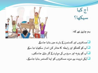 ‫کیا‬ ‫آج‬
‫سیکھا؟‬
‫کہ‬ ‫تھے‬ ‫چاہےت‬ ‫ہم‬:
‫جاسکے‬ ‫بتایا‬ ‫میں‬ ‫ے‬‫ر‬‫با‬ ‫کے‬ ‫ز‬‫کسٹمر‬ ‫ر‬‫او‬ ‫ں‬‫و‬‫مسافر‬
‫سکے‬ ‫جا‬ ‫سکھایا‬ ‫انداز‬ ‫کن‬ ‫متاثر‬‫کا‬ ‫ابطہ‬‫ر‬ ‫ر‬‫او‬ ‫گفتگو‬‫کو‬‫آپ‬
‫جاسکیں۔‬ ‫بتائے‬ ‫گر‬‫کے‬ ‫ت‬‫ر‬‫مہا‬ ‫کی‬‫س‬‫و‬‫سر‬ ‫ر‬‫او‬ ‫یہ‬‫و‬‫ر‬ ‫کو‬‫آپ‬
‫آپکی‬‫جاسکے۔‬ ‫بنایا‬ ‫کسٹمر‬ ‫اپنا‬ ‫کو‬ ‫ں‬‫و‬‫مسافر‬ ‫مزید‬ ‫سے‬ ‫تربیت‬
 