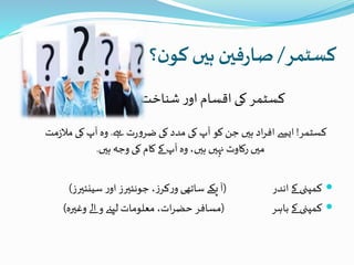 ‫کسٹمر‬/‫؟‬‫ن‬‫کو‬ ‫ہیں‬ ‫فین‬‫ر‬‫صا‬
‫شناخت‬ ‫ر‬‫او‬ ‫اقسام‬ ‫کی‬ ‫کسٹمر‬
‫کسٹمر‬!‫ےہ‬ ‫ت‬‫ر‬‫و‬‫ضر‬ ‫کی‬ ‫مدد‬ ‫کی‬‫آپ‬ ‫کو‬ ‫جن‬ ‫ہیں‬ ‫اد‬‫ر‬‫اف‬ ‫ایسے‬.‫مل‬ ‫کی‬ ‫آپ‬ ‫وہ‬‫مت‬‫ز‬
‫ہیں‬ ‫وجہ‬ ‫کی‬ ‫کام‬ ‫کے‬ ‫آپ‬ ‫وہ‬ ،‫ہیں‬ ‫نہیں‬ ‫رکاوٹ‬ ‫میں‬.
‫اندر‬ ‫کے‬ ‫کمپنی‬(‫ساتھی‬ ‫پکے‬ ‫آ‬‫ز‬‫کر‬‫ر‬‫و‬‫سینئیرز‬ ‫ر‬‫او‬ ‫جونئیرز‬ ،)
‫باہر‬ ‫کے‬ ‫کمپنی‬(‫وغیرہ‬ ‫الے‬ ‫و‬ ‫لیےن‬ ‫معلومات‬ ،‫ات‬‫ر‬‫حض‬ ‫مسافر‬)
 