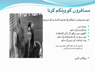 ‫کرنا‬ ‫ویلکم‬‫کو‬ ‫ں‬‫و‬‫مسافر‬
‫یا‬ ‫فیت‬‫و‬‫مصر‬ ‫اپنی‬‫تھکان‬‫پر‬ ‫بنیاد‬ ‫ترجیحی‬ ‫کو‬ ‫ز‬‫کسٹمر‬ ‫باوجود‬‫کے‬
‫دیں‬ ‫توجہ‬
‫ساتھ‬ ‫کے‬‫اہٹ‬‫ر‬‫مسک‬
‫کر‬ ‫دیکھ‬ ‫میں‬ ‫ں‬‫آنکھو‬(‫کنٹیکٹ‬ ‫آئی‬)
‫ساتھ‬ ‫کے‬ ‫تفصیلت‬ ‫کی‬ ‫سز‬‫و‬‫سر‬ ‫اپنی‬
‫بہت‬‫اپنائیت‬‫ساتھ‬ ‫کے‬ ‫نرمی‬‫ر‬‫او‬
‫سنیں‬ ‫سے‬ ‫دھیان‬‫مکمل‬ ‫کو‬‫بات‬ ‫کی‬‫کسٹمر‬
‫کریں۔‬ ‫مہیا‬‫خدمات‬‫کمپنی‬‫ر‬‫او‬
‫کریں‬ ‫پریکٹس‬
 