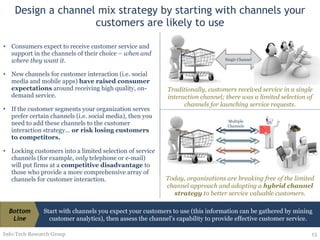 Design a channel mix strategy by starting with channels your customers are likely to use Consumers expect to receive customer service and support in the channels of their choice –  when and where they want it. New channels for customer interaction (i.e. social media and mobile apps)  have raised consumer expectations  around receiving high quality, on-demand service. If the customer segments your organization serves prefer certain channels (i.e. social media), then you need to add these channels to the customer interaction strategy…  or risk losing customers to competitors. Locking customers into a limited selection of service channels (for example,  only  telephone or e-mail) will put firms at a  competitive disadvantage  to those who provide a more comprehensive array of channels for customer interaction. Info-Tech Research Group Single Channel Traditionally, customers received service in a single interaction channel; there was a limited selection of channels for launching service requests. Today, organizations are breaking free of the limited channel approach and adopting a  hybrid channel strategy  to better service valuable customers. Multiple Channels Start with channels you expect your customers to use (this information can be gathered by mining customer analytics), then assess the channel’s capability to provide effective customer service. Bottom Line 