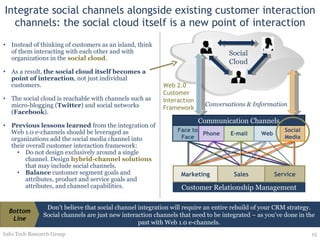 Integrate social channels alongside existing customer interaction channels: the social cloud itself is a new point of interaction Instead of thinking of customers as an island, think of them interacting with each other and with organizations in the  social cloud .  As a result,  the social cloud itself becomes a point of interaction , not just individual customers.  The social cloud is reachable with channels such as micro-blogging ( Twitter ) and social networks ( Facebook ). Previous lessons learned  from the integration of Web 1.0 e-channels should be leveraged as organizations add the social media channel into their overall customer interaction framework: Do not design exclusively around a single channel. Design  hybrid-channel solutions  that may include social channels. Balance  customer segment goals and attributes, product and service goals and attributes, and channel capabilities. Info-Tech Research Group Web 2.0 Customer Interaction Framework Don’t believe that social channel integration will require an entire rebuild of your CRM strategy. Social channels are just new interaction channels that need to be integrated – as you’ve done in the past with Web 1.0 e-channels. Bottom Line Customer Relationship Management Conversations & Information Social Cloud Marketing Sales Service Face to Face Phone E-mail Web Social Media Communication Channels 