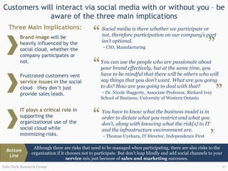 Customers will interact via social media with or without you – be aware of the three main implications Info-Tech Research Group Brand image  will be heavily influenced by the social cloud, whether the company participates or not. Three Main Implications: Frustrated customers vent  service issues  in the social cloud – they don’t just provide sales leads.  IT plays a critical role  in supporting the organizational use of the social cloud while minimizing risks. Social media is there whether we participate or not, therefore participation on our company’s part isn’t optional.  -  CIO, Manufacturing “ ” You can use the people who are passionate about your brand effectively, but at the same time, you have to be mindful that there will be others who will say things that you don’t want. What are you going to do? How are you going to deal with that? -  Dr. Nicole Haggerty, Associate Professor, Richard Ivey School of Business, University of Western Ontario “ ” You have to know what the business model is in order to dictate what you restrict and what you don’t, along with knowing what the risk[s] to IT and the infrastructure environment are. -  Thomas Uyehara, IT Director, Independence First “ ” Although there are risks that need to be managed when participating, there are also risks to the organization if it chooses not to participate. But don’t leap blindly and add social channels to your  service  mix just because of  sales and marketing  successes. Bottom Line 