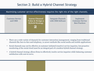 Assess Channel Value & Design a Hybrid Strategy Implement Customer Service Best Practices Customer Service and CRM Integrate Channels with CRM Software There are a wide variety of channels for customer interaction management, ranging from traditional channels like face-to-face and telephony, to newer methods like social media and mobile applications. Social channels may not be effective at customer-initiated (reactive) service inquiries, but proactive monitoring of the social cloud must be an integral part of a modern hybrid channel strategy. A hybrid channel strategy allows firms to effectively resolve service inquiries while balancing customer satisfaction with cost-to-serve. Section 2: Build a Hybrid Channel Strategy Maximizing customer service effectiveness requires the right mix of the right channels. 2 