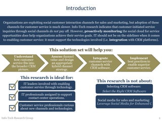 Introduction Organizations are exploiting social customer interaction channels for sales and marketing, but adoption of these channels for customer service is much slower. Info-Tech research indicates that customer-initiated service inquiries through social channels  do not  pay off. However,  proactively   monitoring  the social cloud for service opportunities  does  help organizations achieve their service goals. IT should not be on the sidelines when it comes to enabling customer service: it must support the technologies involved (i.e.  integration  with CRM platforms). Info-Tech Research Group This solution set will help you: This research is ideal for: IT leaders involved with enabling customer service through technology. IT professionals assigned to support contact center operations. Customer service professionals curious about new channels and technologies. This research is not about: Selecting CRM software:  Select the Right CRM Software Social media for sales and marketing:  Leverage Social Media for Enhanced Customer Interaction 