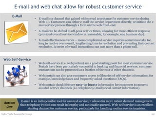 E-mail and web chat allow for robust customer service Info-Tech Research Group E-mail is an indispensible tool for assisted service; it allows for more robust demand management than telephony (which can result in lengthy and noticeable queues). Web-self service is an excellent starting channel for customer service, particularly for handling routine service inquiries. Bottom Line E-mail is a channel that gained widespread acceptance for customer service during Web 1.0. Customers can either e-mail the service department directly, or initiate the e-mail service process through a form on the web front-end. E-mail can be shifted to off-peak service times, allowing for more efficient response (provided overall service window is reasonable, for example, one business day). E-mail effectiveness varies – more complicated service inquiries sometimes take too long to resolve over e-mail, lengthening time to resolution and preventing first-contact resolution. A series of e-mail interactions can cost more than a phone call. E-Mail Web self-service (i.e. web portals) are a good starting point for most customer service. Portals have been particularly successful in banking and financial services; customer transactions can be processed at a fraction of the cost of other channels.  Web portals can also give customers access to libraries of self-service information, for example, knowledgebases and frequently asked questions (FAQs).  Web portals should feature  easy-to-locate  information for customers to move to assisted service channels (i.e. telephone/e-mail/social contact information). Web Self-Service 