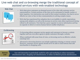 Live web chat and co-browsing merge the traditional concept of assisted services with web-enabled technology Info-Tech Research Group Co-browsing allows customer service agents and customers to browse a website together and can even allow agents to guide customers through a website.  When combined with some form of voice, co-browsing can be an effective website concierge tool. Advanced co-browsing features can include application sharing or remote control. However, customer service agents should never be able to click buttons that add merchandise to shopping carts. Co-Browsing Live web interaction is particularly useful for sales and marketing to reduce transaction abandonment rates, shopping cart abandonment, or online enrollment process abandonment. Bottom Line Web chats gives customers on-demand access to live chat with customer service representatives. Certain portions of the chat can be automated to handle routine or basic inquiries. Live interaction can result in first contact resolution, but chat is not as effective as voice or face-to-face communication in solving complex issues. Web chat has experienced low adoption due to an inability to satisfy expectations among early adopters, as well as the increase in service costs often experienced during rollout to all customers. Text chat has a poor capacity to convey information and has no capacity to detect or convey human factors (unlike telephony). Web Chat 