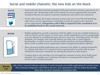 Social and mobile channels: the new kids on the block Info-Tech Research Group Social networks like Facebook propagate both good and bad customer experiences at a geometric rate. Monitoring social conversations for service opportunities and quick resolution therein can improve customer satisfaction and attract new customers. On the other hand, don’t make customer service reps out of your PR and Marketing staff. Once a service opportunity is identified, it must be passed to the customer service department.  Integration with CRM is required if the resolution is to be published back to the social network.  Social Mobile applications provide consumers with the ability to tap into multiple features in order to resolve service issues. In some ways, mobile applications are less recognizable as a new channel in a traditional sense and serve more as a “launching point” for other channels. For example, they typically feature one-click call or e-mail support functionality, as well as access to web-portal like interfaces and knowledgebases. Never create a mobile service application without integrated escalation options. More advanced mobile applications give consumers the ability to upload multimedia (i.e. photos and video) to a customer service representative to assist with an issue. Automotive insurance companies are among the pioneers in this respect. Location data is only starting to be leveraged for customer service, but it holds great potential. For example, use a customer’s location to recommend the closest field service center or branch location. Mobile Info-Tech’s research indicates adoption of social channels and mobile applications for service is low. This is because integration with CRM is also low, and organizations will not realize the benefits when they use these channels as standalone silos.  Bottom Line 
