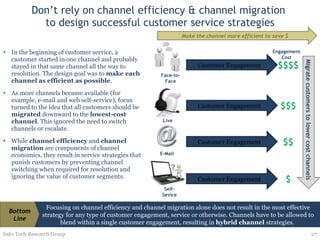 Don’t rely on channel efficiency & channel migration  to design successful customer service strategies In the beginning of customer service, a customer started in one channel and probably stayed in that same channel all the way to resolution. The design goal was to  make each channel as efficient as possible .  As more channels became available (for example, e-mail and web self-service), focus turned to the idea that all customers should be  migrated  downward to the  lowest-cost channel . This ignored the need to switch channels or escalate. While  channel efficiency  and  channel migration  are components of channel economics, they result in service strategies that punish customers by preventing channel switching when required for resolution and ignoring the value of customer segments.  Info-Tech Research Group Migrate customers to lower cost channels Engagement Cost Focusing on channel efficiency and channel migration alone does not result in the most effective strategy for any type of customer engagement, service or otherwise. Channels have to be allowed to blend within a single customer engagement, resulting in  hybrid channel  strategies.  Bottom Line Customer Engagement $$$ Live Customer Engagement $$ E-Mail Customer Engagement $ Self-Sevice Customer Engagement $$$$ Face-to-Face Make the channel more efficient to save $ 