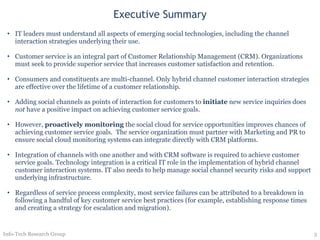 Executive Summary IT leaders must understand all aspects of emerging social technologies, including the channel interaction strategies underlying their use. Customer service is an integral part of Customer Relationship Management (CRM). Organizations must seek to provide superior service that increases customer satisfaction and retention. Consumers and constituents are multi-channel. Only hybrid channel customer interaction strategies are effective over the lifetime of a customer relationship. Adding social channels as points of interaction for customers to  initiate  new service inquiries does  not  have a positive impact on achieving customer service goals.  However,  proactively monitoring  the social cloud for service opportunities improves chances of achieving customer service goals.  The service organization must partner with Marketing and PR to ensure social cloud monitoring systems can integrate directly with CRM platforms. Integration of channels with one another and with CRM software is required to achieve customer service goals. Technology integration is a critical IT role in the implementation of hybrid channel customer interaction systems. IT also needs to help manage social channel security risks and support underlying infrastructure.  Regardless of service process complexity, most service failures can be attributed to a breakdown in following a handful of key customer service best practices (for example, establishing response times and creating a strategy for escalation and migration). Info-Tech Research Group 