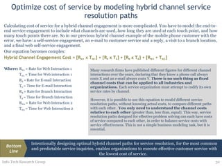 Optimize cost of service by modeling hybrid channel service resolution paths Calculating cost of service for a hybrid channel engagement is more complicated. You have to model the end-to-end service engagement to include what channels are used, how long they are used at each touch point, and how many touch points there are. So in our previous hybrid channel example of the mobile phone customer with the error, we have: a self-service engagement, an e-mail to customer service and a reply, a visit to a branch location, and a final web self-service engagement.  Our equation becomes complex: Hybrid Channel Engagement Cost = [R W1  x T W1 ] + [R E  x T E ] + [R B  x T B ] + [R W2  + T W2 ] Where: R W1  = Rate for Web Interaction 1 T W1  = Time for Web interaction 1 R E  =   Rate for E-mail Interaction T E  = Time for E-mail Interaction R B  = Rate for Branch Interaction T B  = Time for Branch Interaction R W2  = Rate for Web Interaction 2 T W2  = Time for Web Interaction 2 Info-Tech Research Group Many research firms have published different figures for different channel interactions over the years, declaring that they know a phone call always costs X and an e-mail always costs Y.  There is no such thing as fixed channel costs that can be applied to all industries and organizations.  Each service organization must attempt to codify its own service rates by channel.  However, it is possible to use this equation to  model  different service resolution paths, without knowing actual costs, to compare different paths with each other.  You only need to understand the channel costs relative to each other  (greater than, less than, equal). This way, service resolution paths designed for effective problem solving can each have costs of service compared to each other, in order to balance service costs with service effectiveness. This is not a simple business modeling task, but it is essential. Intentionally designing optimal hybrid channel paths for service resolution, for the most common and predictable service inquiries, enables organizations to execute effective customer service with the lowest cost of service.  Bottom Line 